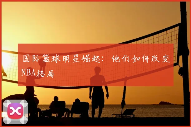 国际篮球明星崛起:他们如何改变NBA格局