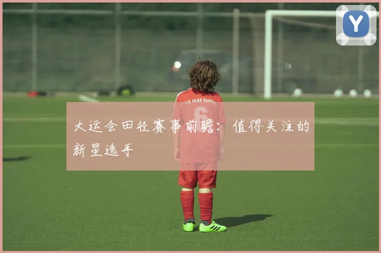 大运会田径赛事前瞻:值得关注的新星选手
