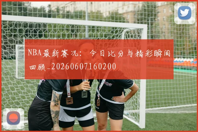 NBA最新赛况：今日比分与精彩瞬间回顾_20260607160200