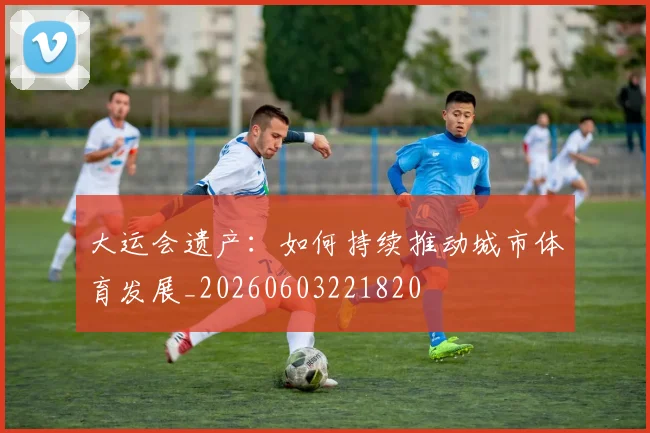 大运会遗产：如何持续推动城市体育发展_20260603221820