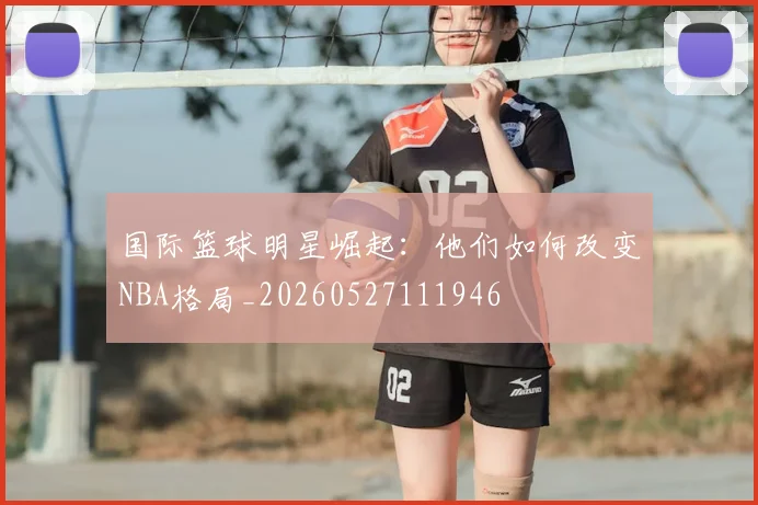 国际篮球明星崛起：他们如何改变NBA格局_20260527111946