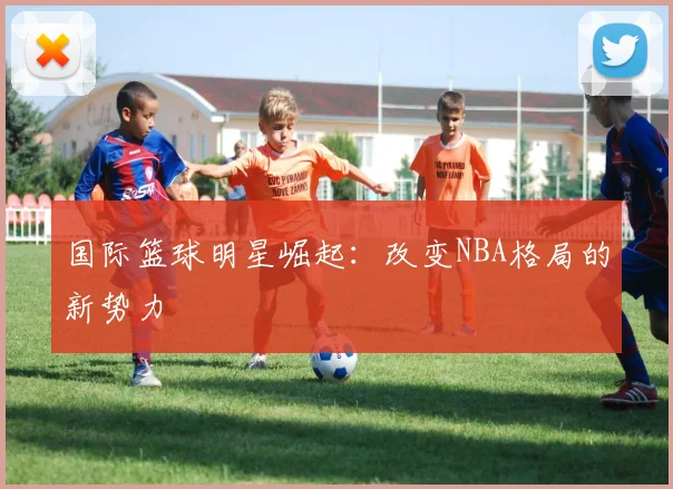 国际篮球明星崛起：改变NBA格局的新势力