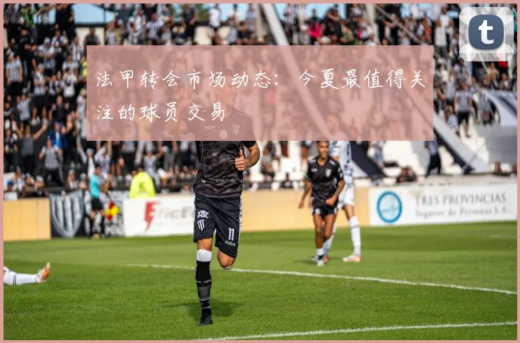 法甲转会市场动态：今夏最值得关注的球员交易