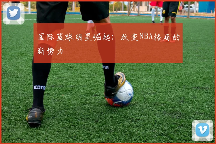 国际篮球明星崛起:改变NBA格局的新势力