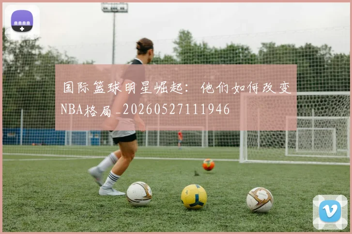 国际篮球明星崛起:他们如何改变NBA格局_20260527111946