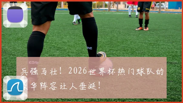 兵强马壮！2026世界杯热门球队的豪华阵容让人垂涎！