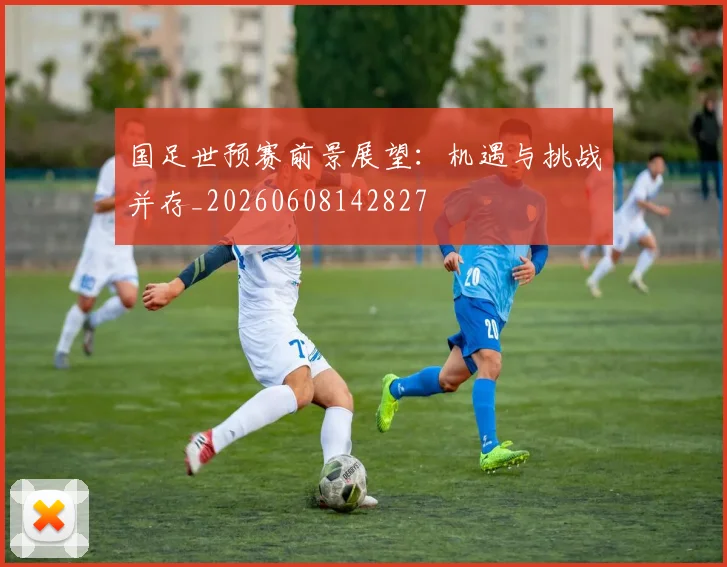 国足世预赛前景展望：机遇与挑战并存_20260608142827